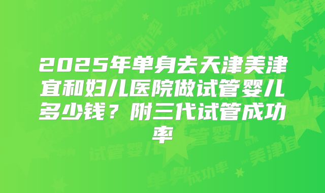 2025年单身去天津美津宜和妇儿医院做试管婴儿多少钱？附三代试管成功率