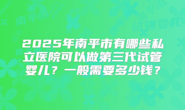 2025年南平市有哪些私立医院可以做第三代试管婴儿？一般需要多少钱？