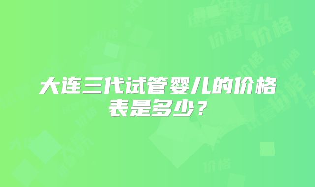 大连三代试管婴儿的价格表是多少？