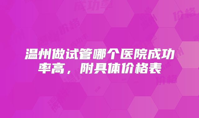 温州做试管哪个医院成功率高,附具体价格表