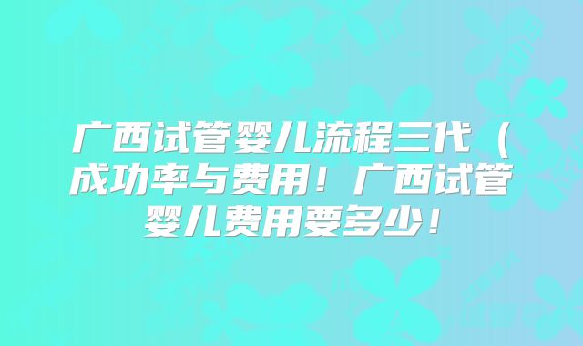广西试管婴儿流程三代（成功率与费用！广西试管婴儿费用要多少！