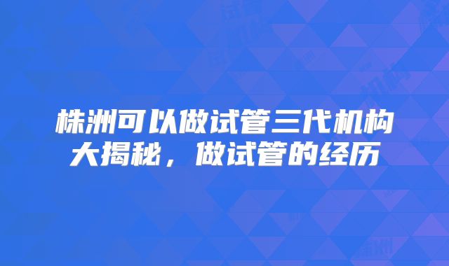 株洲可以做试管三代机构大揭秘,做试管的经历