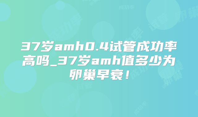 37岁amh0.4试管成功率高吗_37岁amh值多少为卵巢早衰！