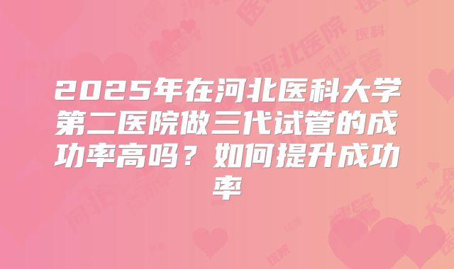 2025年在河北医科大学第二医院做三代试管的成功率高吗？如何提升成功率