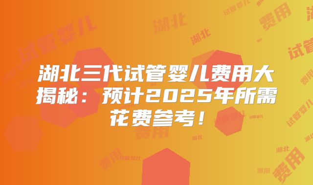 湖北三代试管婴儿费用大揭秘:预计2025年所需花费参考!