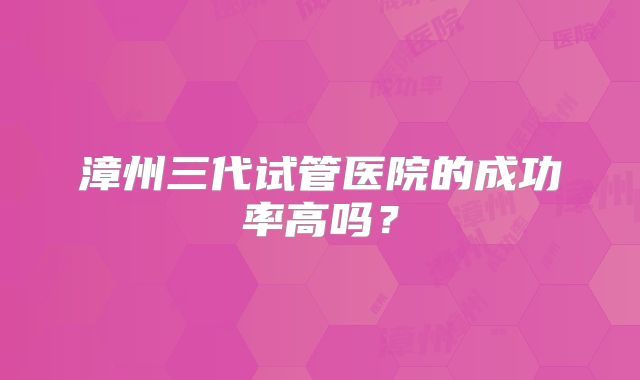 漳州三代试管医院的成功率高吗？