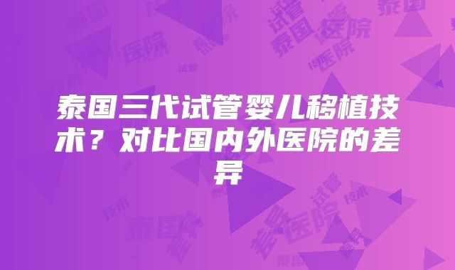 泰国三代试管婴儿移植技术？对比国内外医院的差异