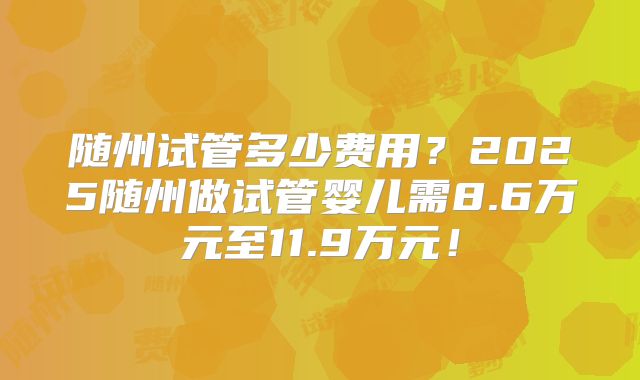 随州试管多少费用？2025随州做试管婴儿需8.6万元至11.9万元！