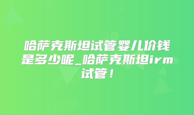 哈萨克斯坦试管婴儿价钱是多少呢_哈萨克斯坦irm试管！