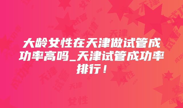 大龄女性在天津做试管成功率高吗_天津试管成功率排行!