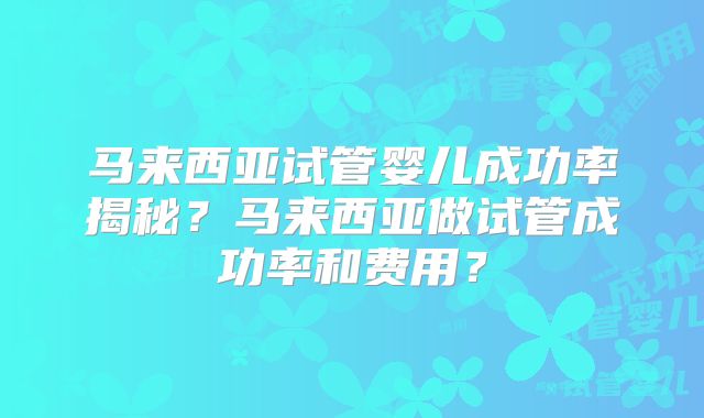 马来西亚试管婴儿成功率揭秘？马来西亚做试管成功率和费用？