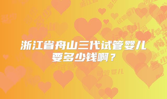 浙江省舟山三代试管婴儿要多少钱啊？