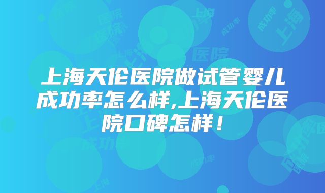 上海天伦医院做试管婴儿成功率怎么样,上海天伦医院口碑怎样！