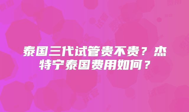 泰国三代试管贵不贵？杰特宁泰国费用如何？