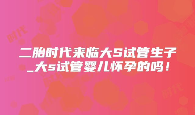 二胎时代来临大S试管生子_大s试管婴儿怀孕的吗!