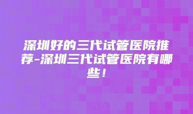 深圳好的三代试管医院推荐-深圳三代试管医院有哪些!