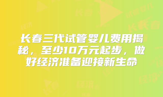 长春三代试管婴儿费用揭秘,至少10万元起步,做好经济准备迎接新生命