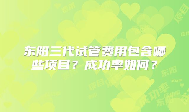 东阳三代试管费用包含哪些项目？成功率如何？