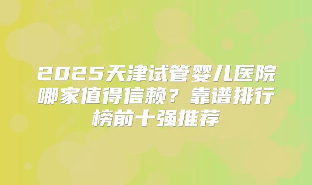 2025天津试管婴儿医院哪家值得信赖？靠谱排行榜前十强推荐