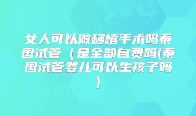 女人可以做移植手术吗泰国试管（是全部自费吗(泰国试管婴儿可以生孩子吗)