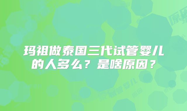 玛祖做泰国三代试管婴儿的人多么？是啥原因？