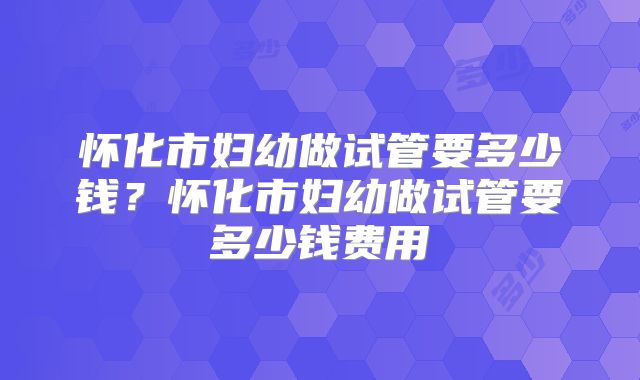 怀化市妇幼做试管要多少钱？怀化市妇幼做试管要多少钱费用