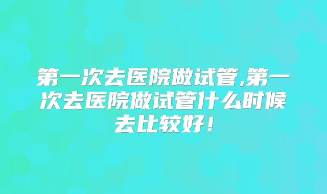 第一次去医院做试管,第一次去医院做试管什么时候去比较好！