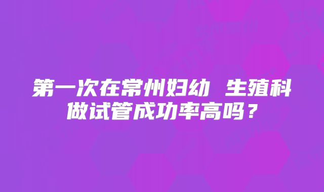 第一次在常州妇幼 生殖科做试管成功率高吗？