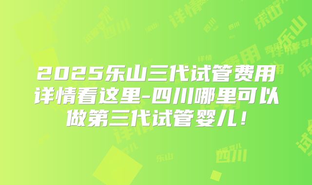 2025乐山三代试管费用详情看这里-四川哪里可以做第三代试管婴儿！
