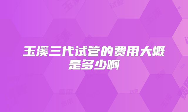 玉溪三代试管的费用大概是多少啊