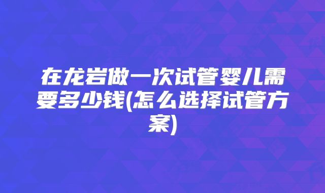 在龙岩做一次试管婴儿需要多少钱(怎么选择试管方案)