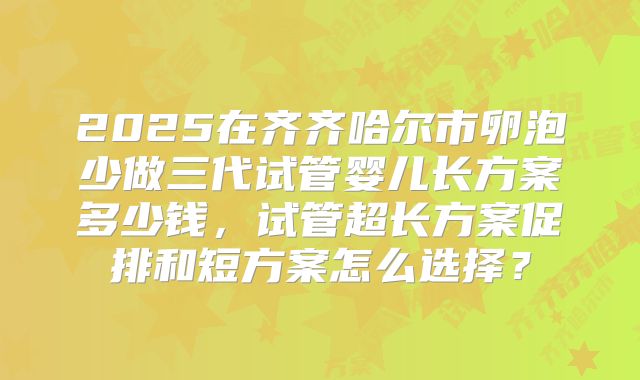 2025在齐齐哈尔市卵泡少做三代试管婴儿长方案多少钱，试管超长方案促排和短方案怎么选择？