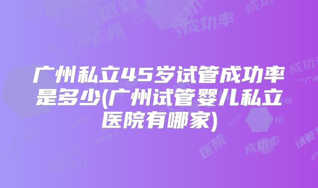 广州私立45岁试管成功率是多少(广州试管婴儿私立医院有哪家)