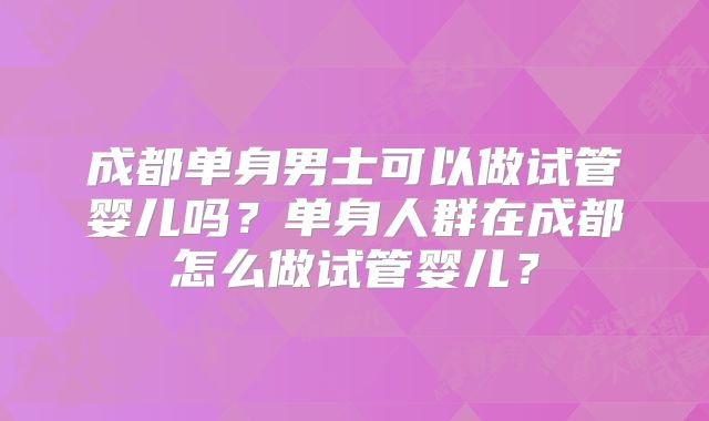 成都单身男士可以做试管婴儿吗?单身人群在成都怎么做试管婴儿?