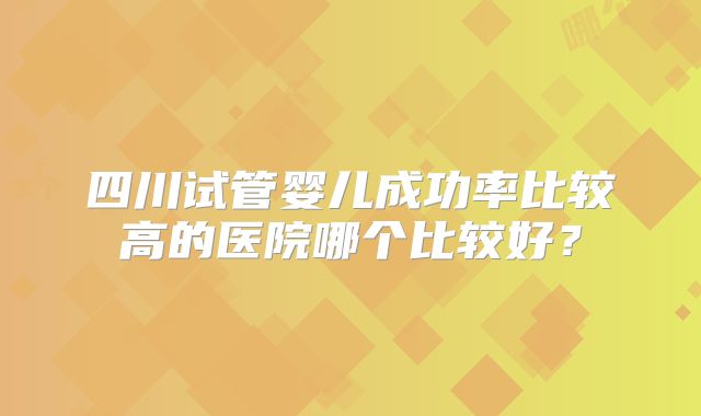 四川试管婴儿成功率比较高的医院哪个比较好？