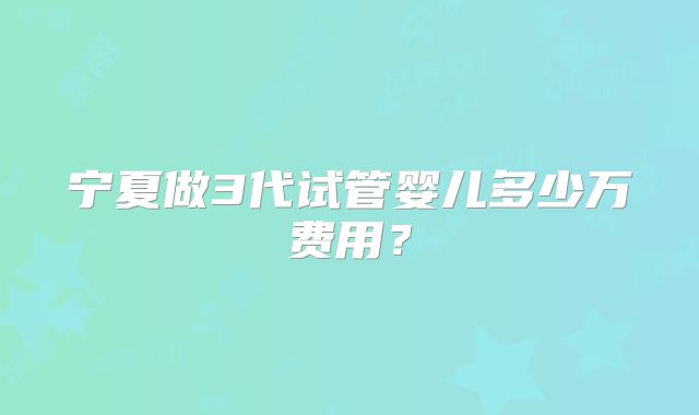 宁夏做3代试管婴儿多少万费用？