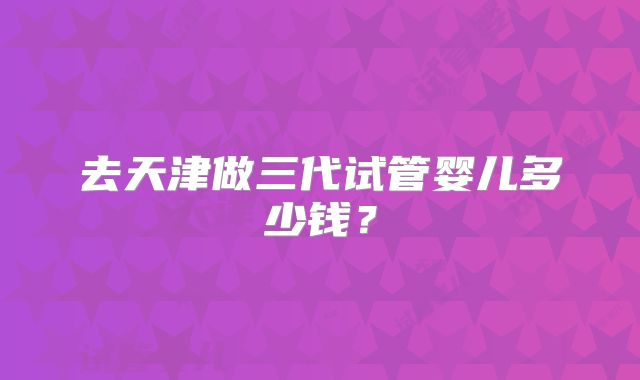 去天津做三代试管婴儿多少钱?