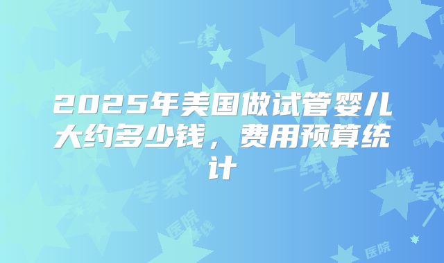 2025年美国做试管婴儿大约多少钱，费用预算统计