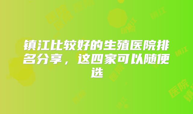 镇江比较好的生殖医院排名分享，这四家可以随便选