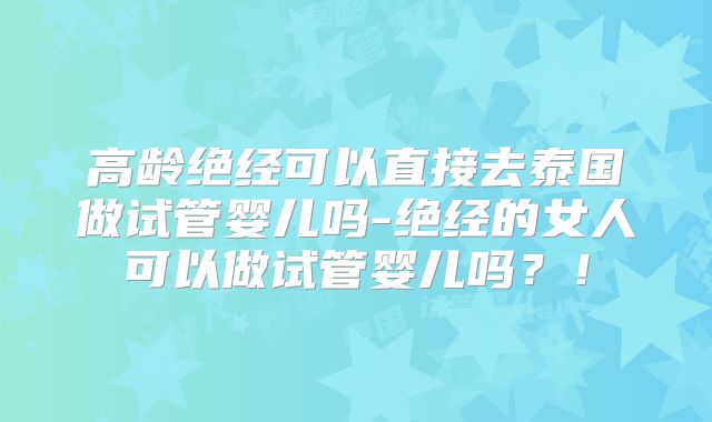 高龄绝经可以直接去泰国做试管婴儿吗-绝经的女人可以做试管婴儿吗？！