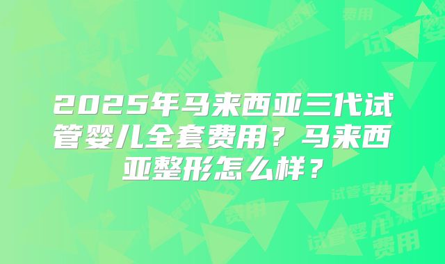 2025年马来西亚三代试管婴儿全套费用？马来西亚整形怎么样？