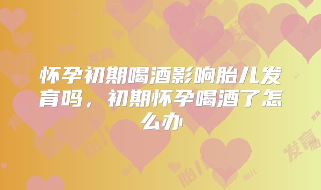 怀孕初期喝酒影响胎儿发育吗,初期怀孕喝酒了怎么办