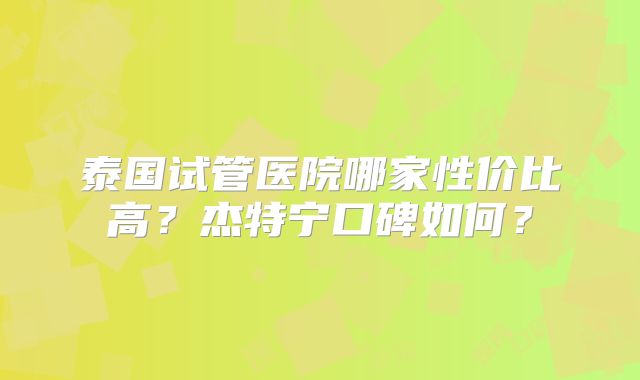 泰国试管医院哪家性价比高？杰特宁口碑如何？