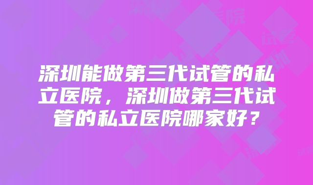 深圳能做第三代试管的私立医院，深圳做第三代试管的私立医院哪家好？