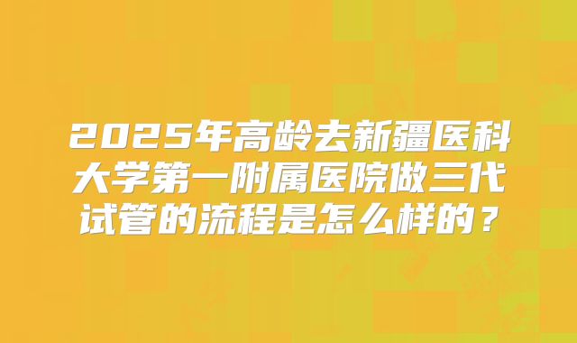 2025年高龄去新疆医科大学第一附属医院做三代试管的流程是怎么样的?
