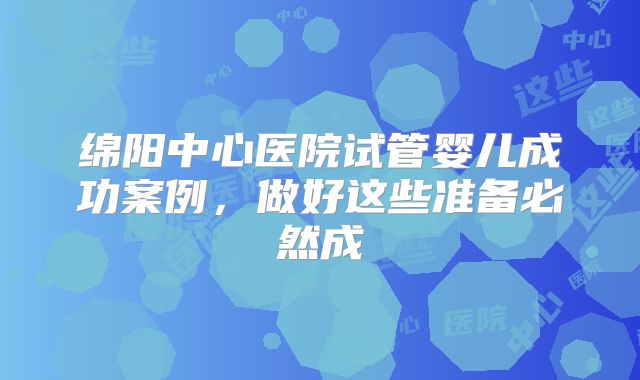绵阳中心医院试管婴儿成功案例，做好这些准备必然成