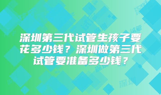 深圳第三代试管生孩子要花多少钱？深圳做第三代试管要准备多少钱？