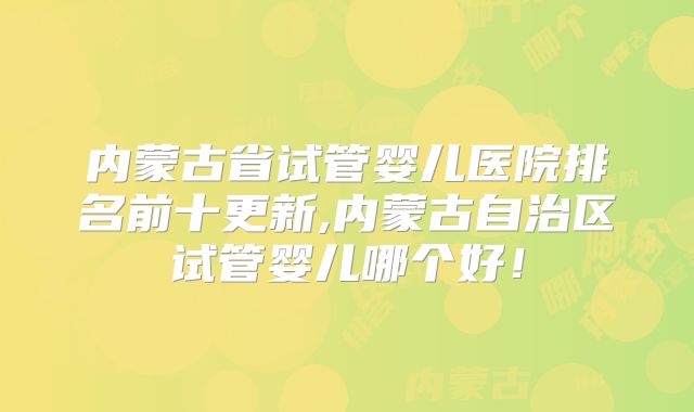 内蒙古省试管婴儿医院排名前十更新,内蒙古自治区试管婴儿哪个好！
