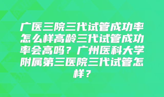 广医三院三代试管成功率怎么样高龄三代试管成功率会高吗？广州医科大学附属第三医院三代试管怎样？
