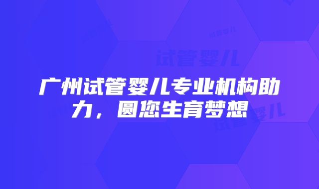 广州试管婴儿专业机构助力,圆您生育梦想
